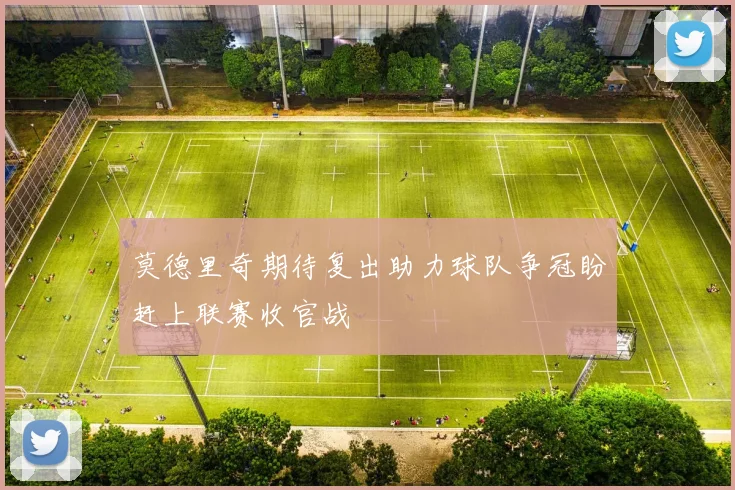 莫德里奇期待复出助力球队争冠盼赶上联赛收官战