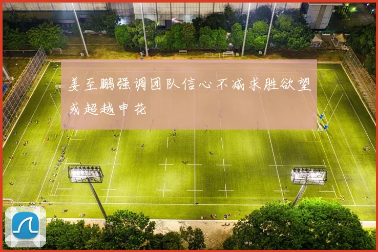 姜至鹏强调团队信心不减求胜欲望或超越申花