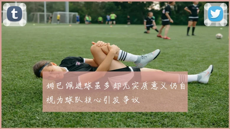 姆巴佩进球虽多却无实质意义仍自视为球队核心引发争议