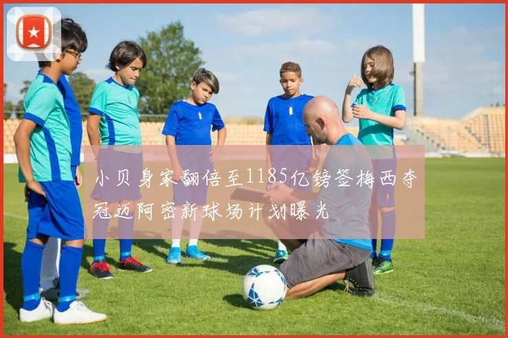 小贝身家翻倍至1185亿镑签梅西夺冠迈阿密新球场计划曝光