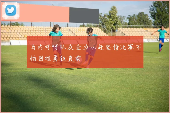 马内呼吁队友全力以赴坚持比赛不怕困难勇往直前