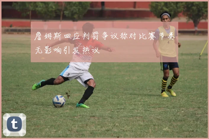 詹姆斯回应判罚争议称对比赛节奏无影响引发热议